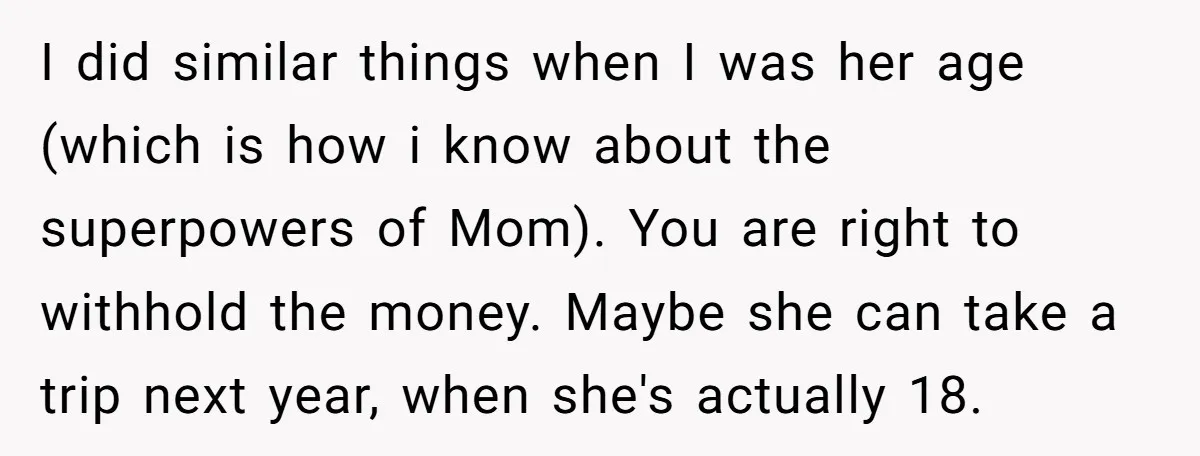 I did similar things when I was her age (which is how i know about the superpowers of Mom). You are right to withhold the money. Maybe she can take...