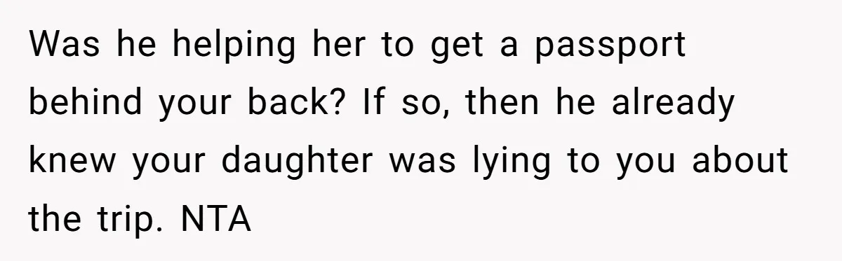 Was he helping her to get a passport behind your back? If so, then he already knew your daughter was lying to you about the trip. NTA