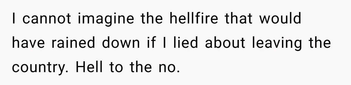 I cannot imagine the hellfire that would have rained down if I lied about leaving the country. Hell to the no.