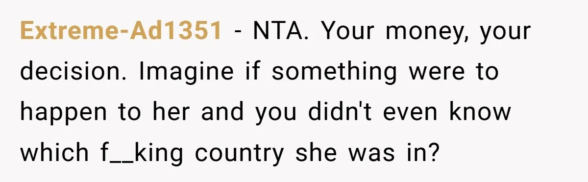 Extreme-Ad1351 − NTA. Your money, your decision. Imagine if something were to happen to her and you didn't even know which f__king country she was in?