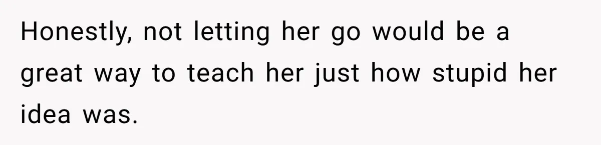 Honestly, not letting her go would be a great way to teach her just how stupid her idea was.