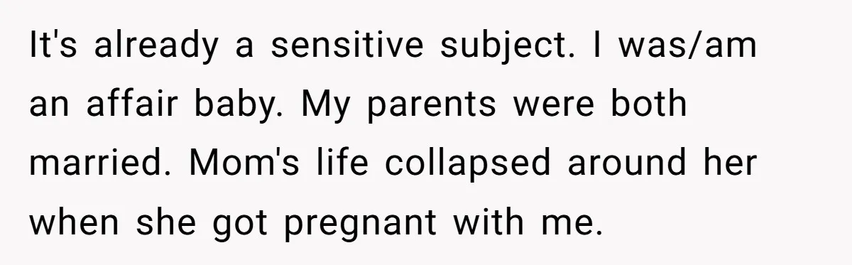 It's already a sensitive subject. I was/am an affair baby. My parents were both married. Mom's life collapsed around her when she got pregnant with me.
