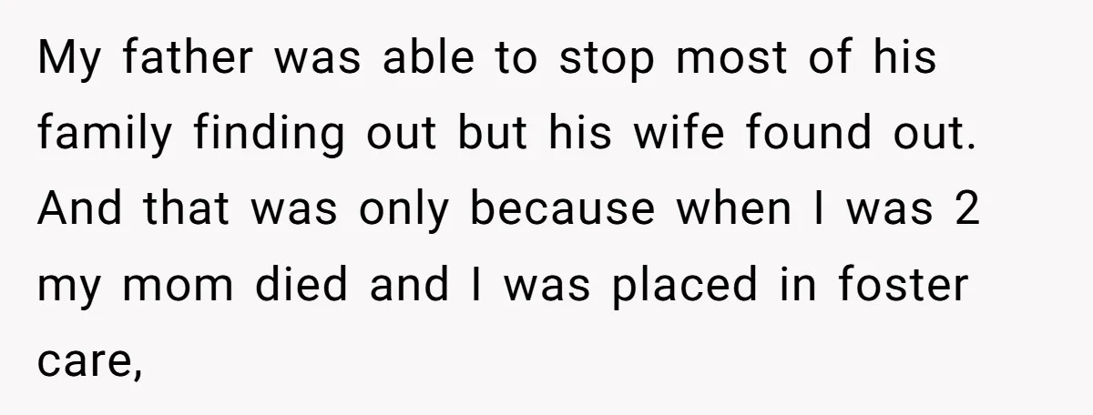 My father was able to stop most of his family finding out but his wife found out. And that was only because when I was 2 my mom died and...
