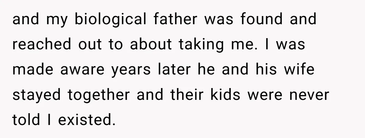 and my biological father was found and reached out to about taking me. I was made aware years later he and his wife stayed together and their kids were never...
