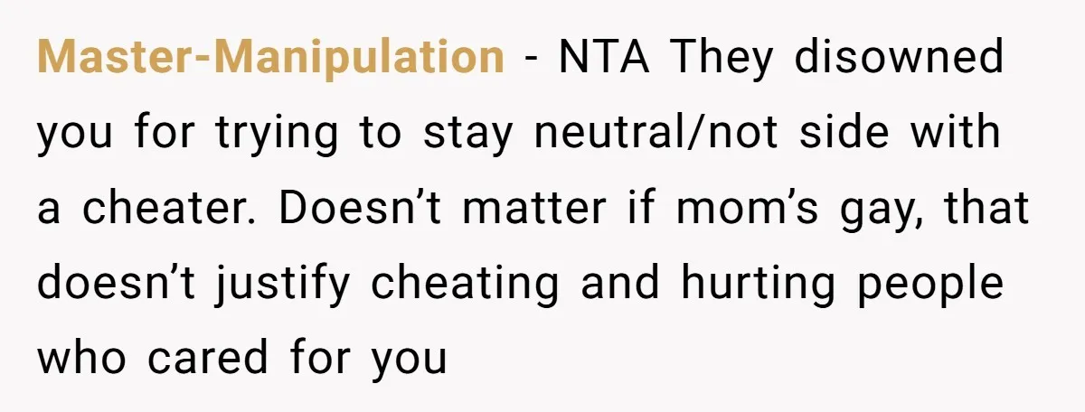 Master-Manipulation − NTA They disowned you for trying to stay neutral/not side with a cheater. Doesn’t matter if mom’s gay, that doesn’t justify cheating and hurting people who cared for...