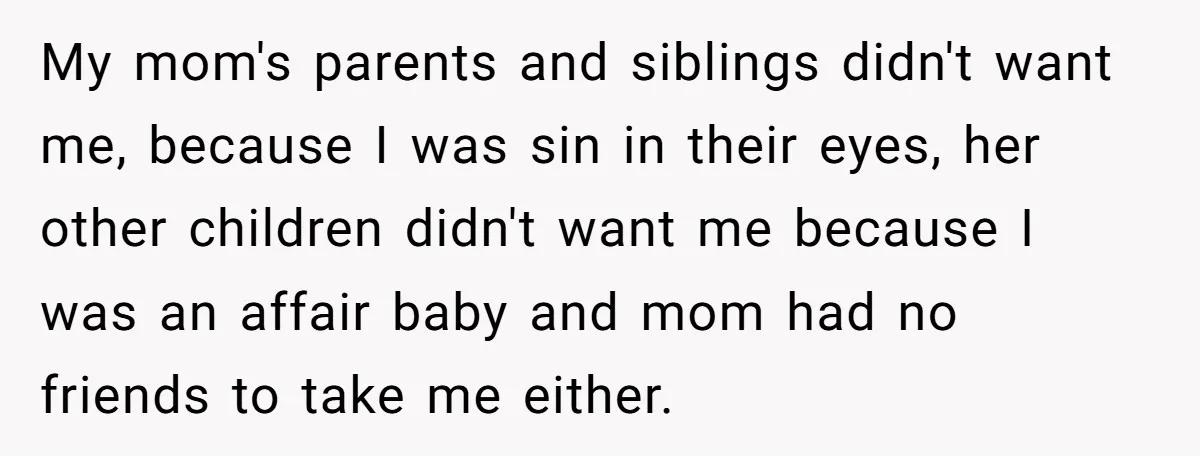 My mom's parents and siblings didn't want me, because I was sin in their eyes, her other children didn't want me because I was an affair baby and mom had...