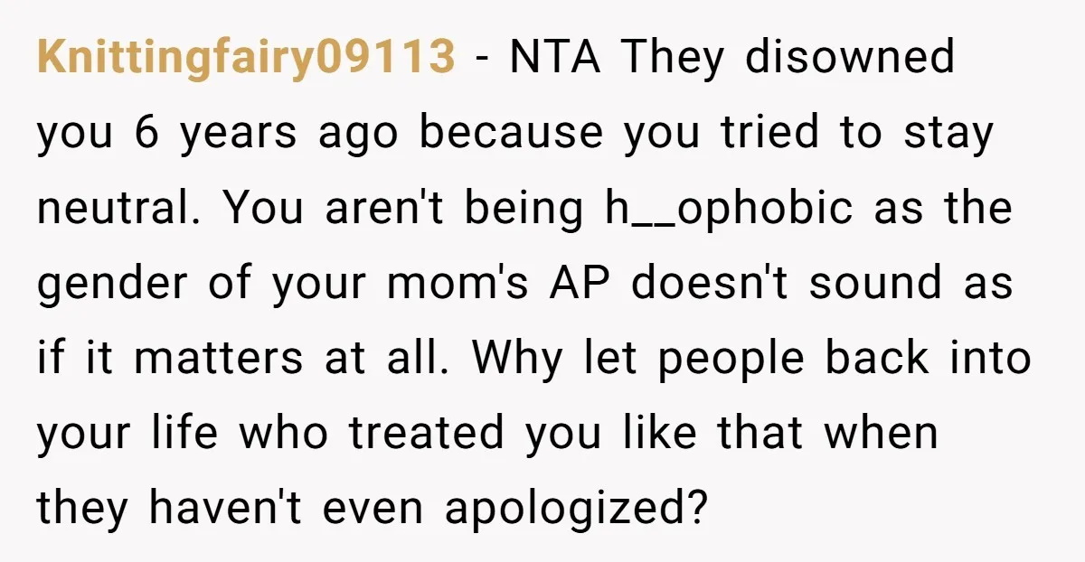 Knittingfairy09113 − NTA They disowned you 6 years ago because you tried to stay neutral. You aren't being h__ophobic as the gender of your mom's AP doesn't sound as if...
