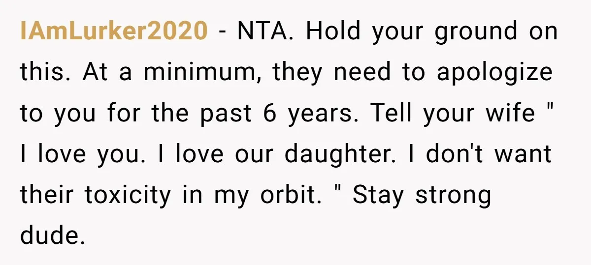 IAmLurker2020 − NTA. Hold your ground on this. At a minimum, they need to apologize to you for the past 6 years. Tell your wife " I love you. I...