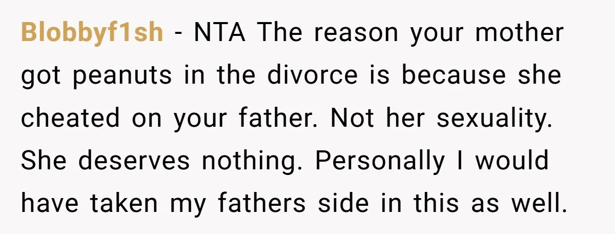 Blobbyf1sh − NTA The reason your mother got peanuts in the divorce is because she cheated on your father. Not her sexuality. She deserves nothing. Personally I would have taken...