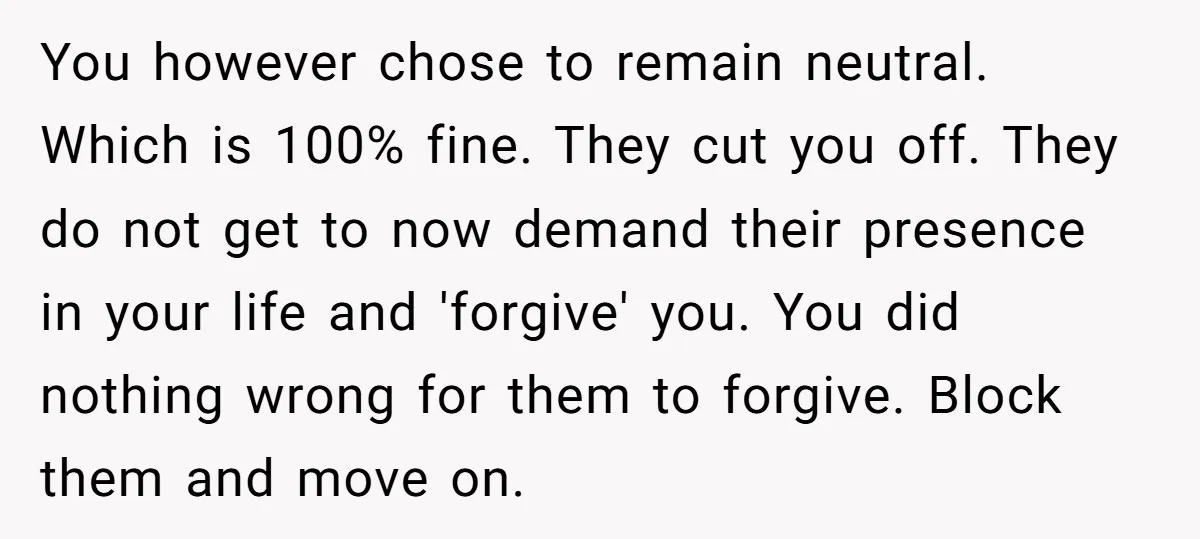 You however chose to remain neutral. Which is 100% fine. They cut you off. They do not get to now demand their presence in your life and 'forgive' you. You...