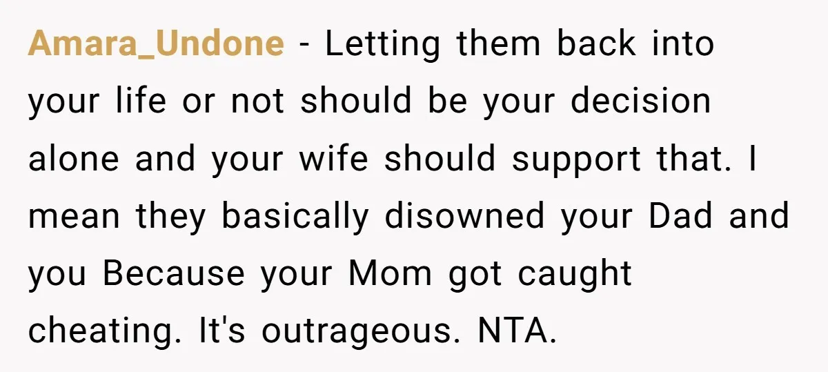 Amara_Undone − Letting them back into your life or not should be your decision alone and your wife should support that. I mean they basically disowned your Dad and you...