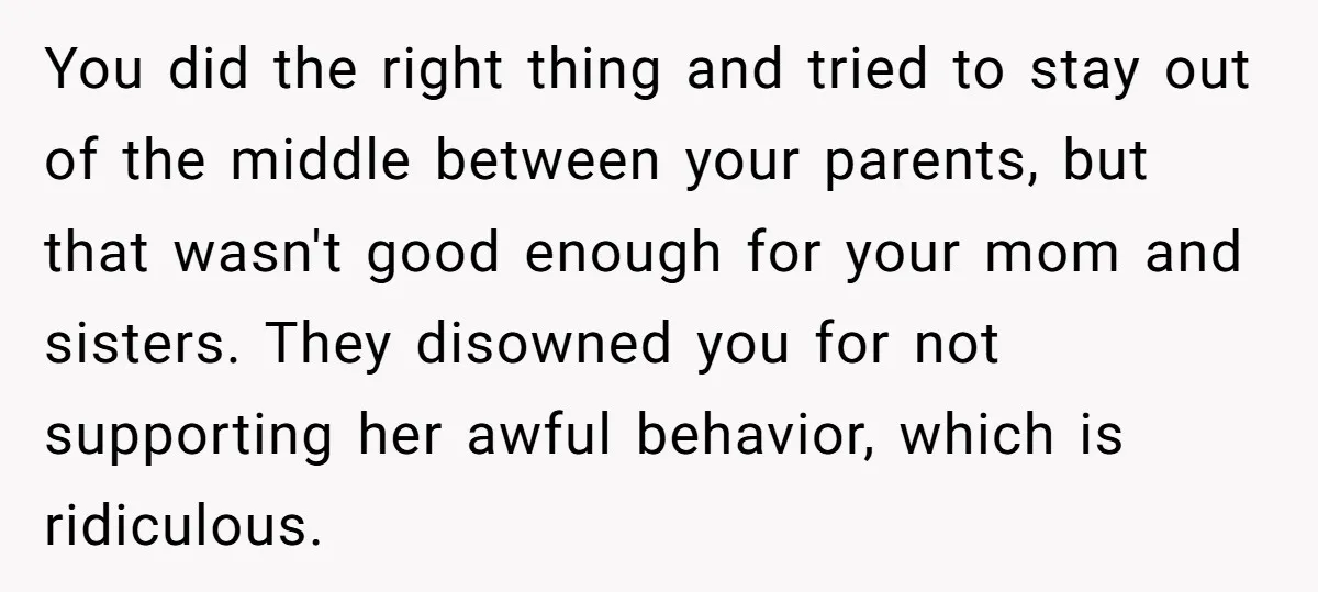 You did the right thing and tried to stay out of the middle between your parents, but that wasn't good enough for your mom and sisters. They disowned you for...