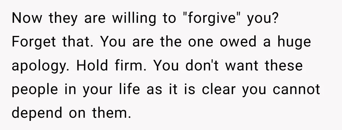 Now they are willing to "forgive" you? Forget that. You are the one owed a huge apology. Hold firm. You don't want these people in your life as it is...