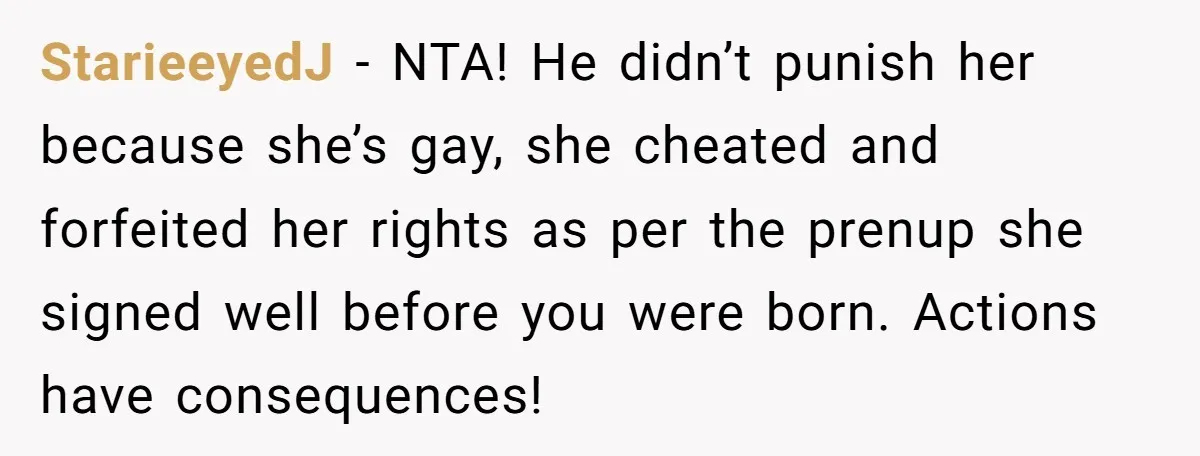 StarieeyedJ − NTA! He didn’t punish her because she’s gay, she cheated and forfeited her rights as per the prenup she signed well before you were born. Actions have consequences!