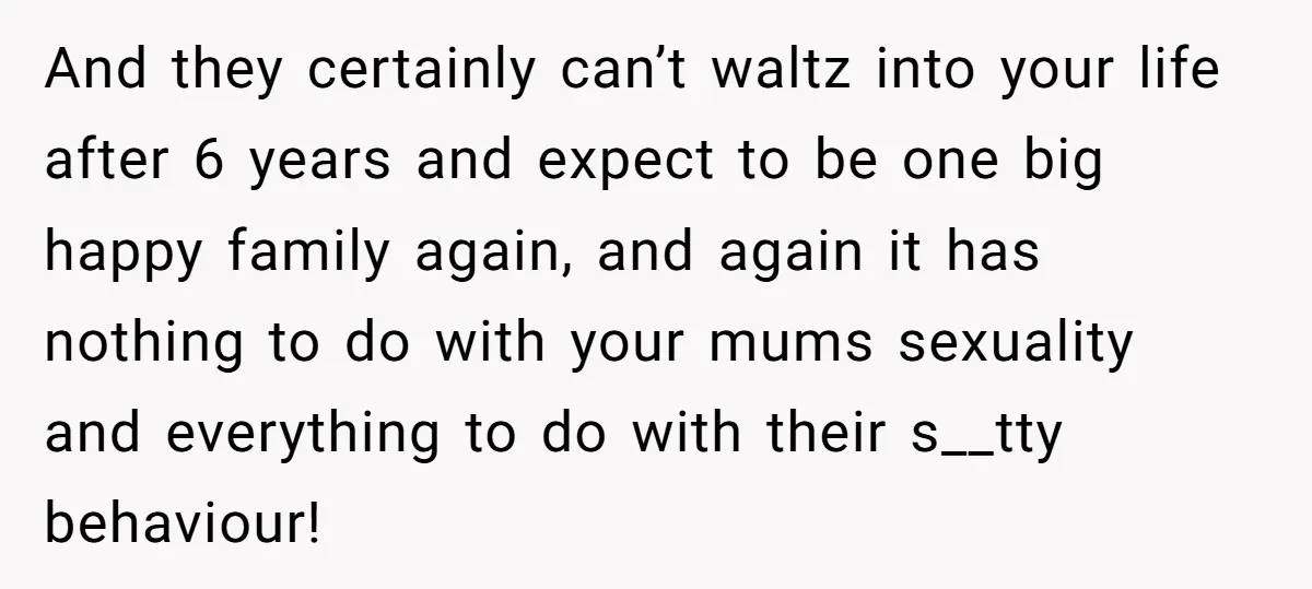 And they certainly can’t waltz into your life after 6 years and expect to be one big happy family again, and again it has nothing to do with your mums...