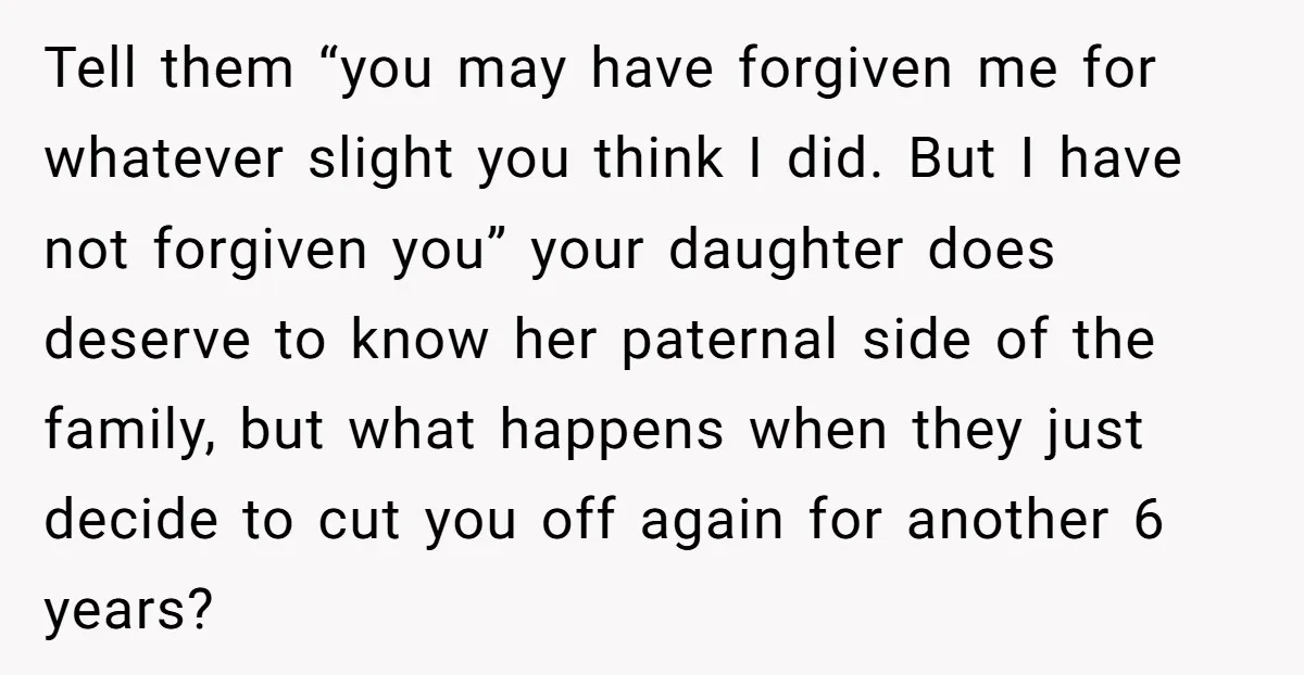 Tell them “you may have forgiven me for whatever slight you think I did. But I have not forgiven you” your daughter does deserve to know her paternal side of...