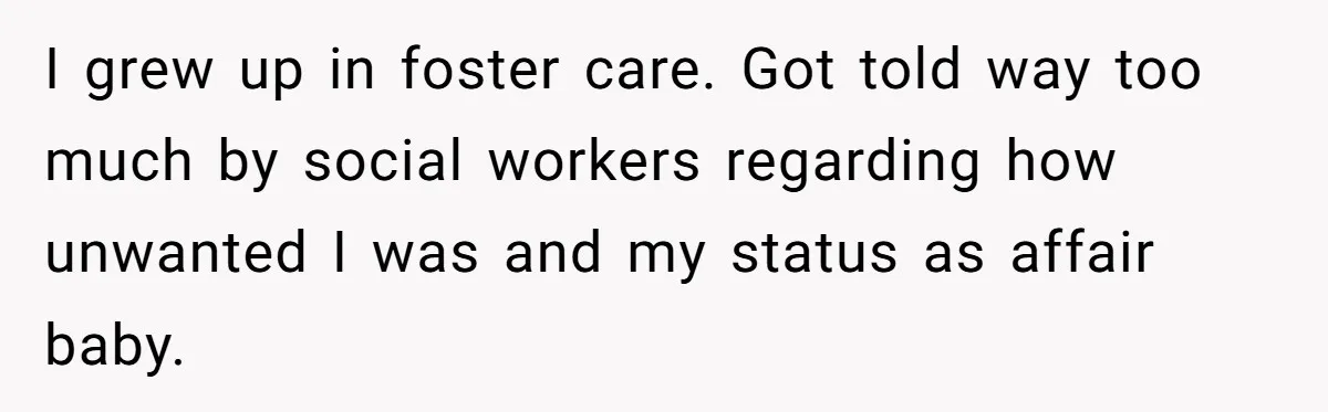 I grew up in foster care. Got told way too much by social workers regarding how unwanted I was and my status as affair baby.