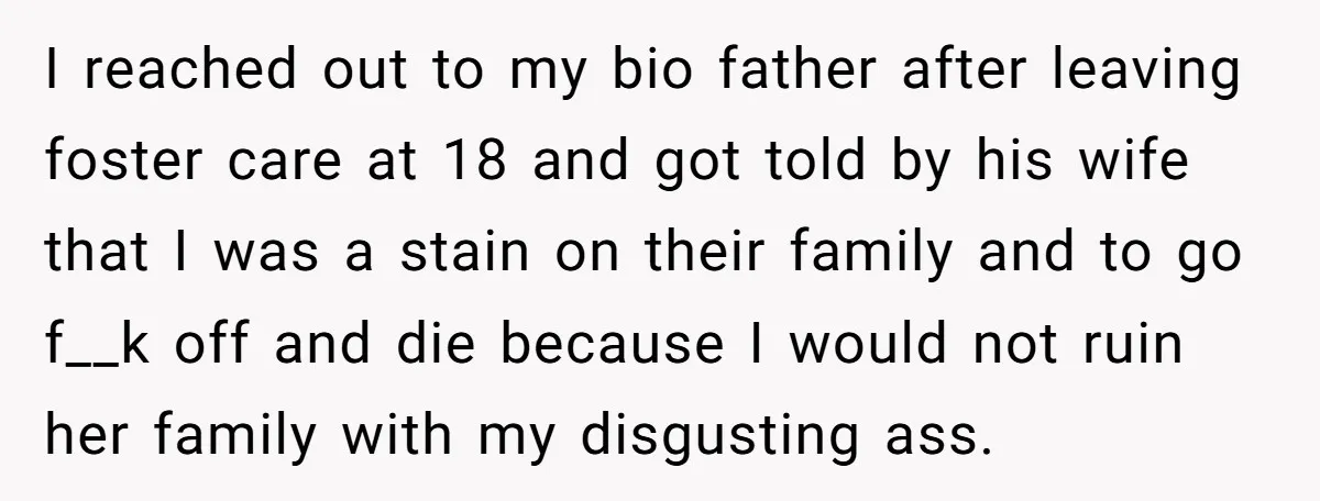 I reached out to my bio father after leaving foster care at 18 and got told by his wife that I was a stain on their family and to go...