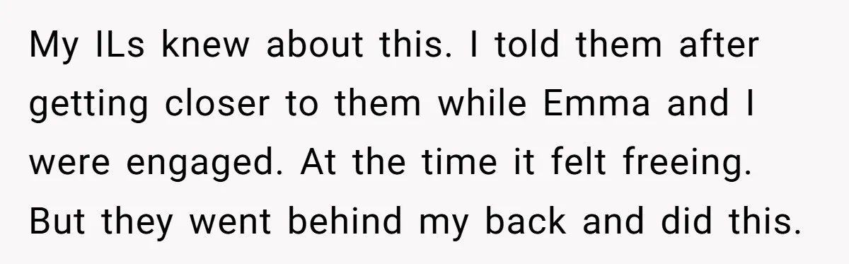 My ILs knew about this. I told them after getting closer to them while Emma and I were engaged. At the time it felt freeing. But they went behind my...