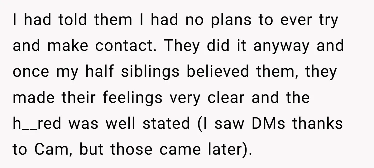 I had told them I had no plans to ever try and make contact. They did it anyway and once my half siblings believed them, they made their feelings very...
