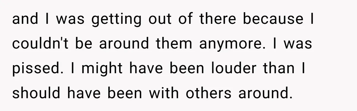 and I was getting out of there because I couldn't be around them anymore. I was pissed. I might have been louder than I should have been with others around.