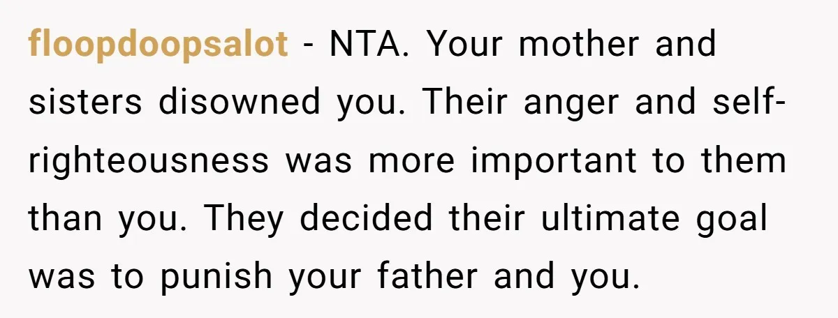 floopdoopsalot − NTA. Your mother and sisters disowned you. Their anger and self-righteousness was more important to them than you. They decided their ultimate goal was to punish your father...