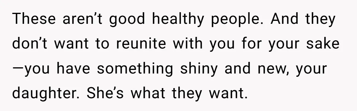 These aren’t good healthy people. And they don’t want to reunite with you for your sake—you have something shiny and new, your daughter. She’s what they want.