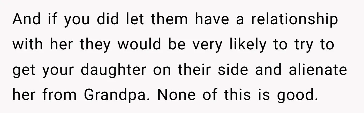 And if you did let them have a relationship with her they would be very likely to try to get your daughter on their side and alienate her from Grandpa....