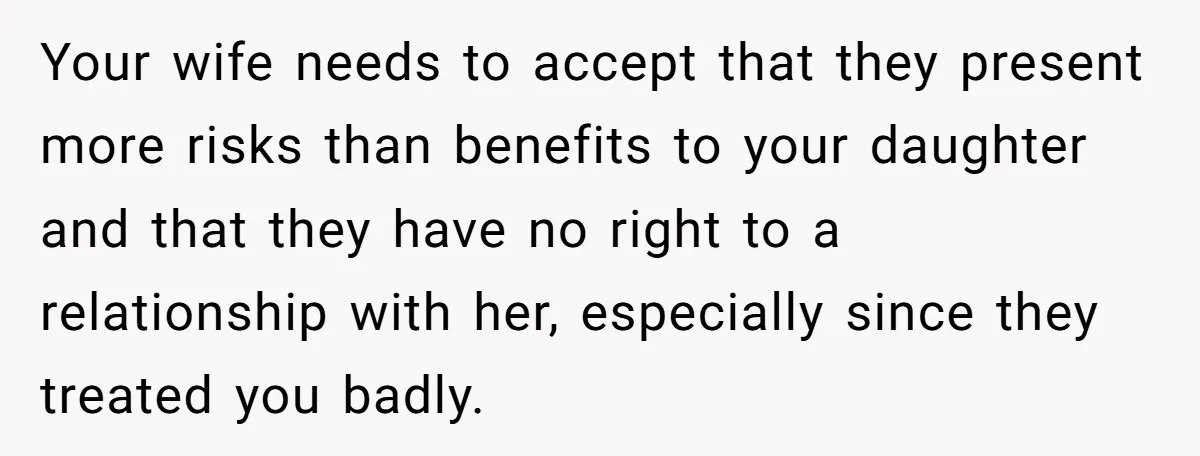 Your wife needs to accept that they present more risks than benefits to your daughter and that they have no right to a relationship with her, especially since they treated...