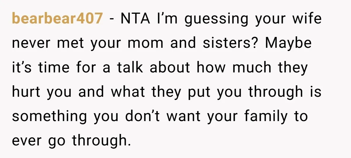 bearbear407 − NTA I’m guessing your wife never met your mom and sisters? Maybe it’s time for a talk about how much they hurt you and what they put you...