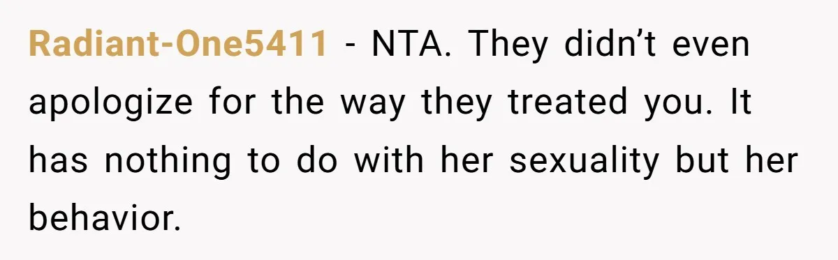 Radiant-One5411 − NTA. They didn’t even apologize for the way they treated you. It has nothing to do with her sexuality but her behavior.