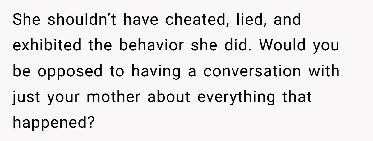 She shouldn’t have cheated, lied, and exhibited the behavior she did. Would you be opposed to having a conversation with just your mother about everything that happened?
