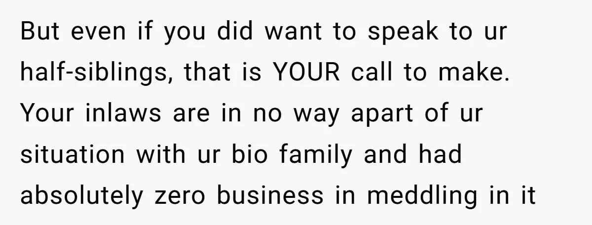 But even if you did want to speak to ur half-siblings, that is YOUR call to make. Your inlaws are in no way apart of ur situation with ur bio...