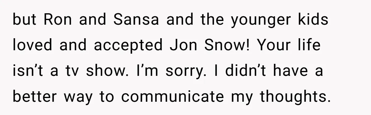 but Ron and Sansa and the younger kids loved and accepted Jon Snow! Your life isn’t a tv show. I’m sorry. I didn’t have a better way to communicate my...