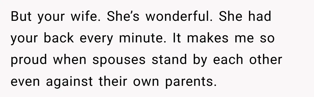 But your wife. She’s wonderful. She had your back every minute. It makes me so proud when spouses stand by each other even against their own parents.