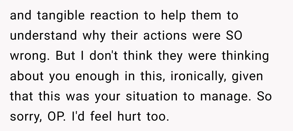 and tangible reaction to help them to understand why their actions were SO wrong. But I don't think they were thinking about you enough in this, ironically, given that this...