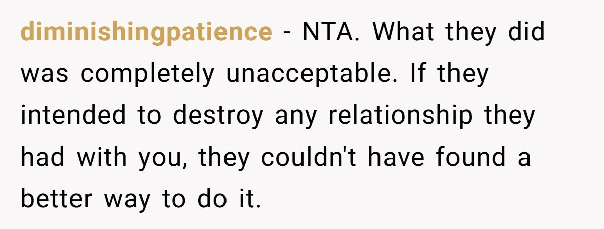 diminishingpatience − NTA. What they did was completely unacceptable. If they intended to destroy any relationship they had with you, they couldn't have found a better way to do it.