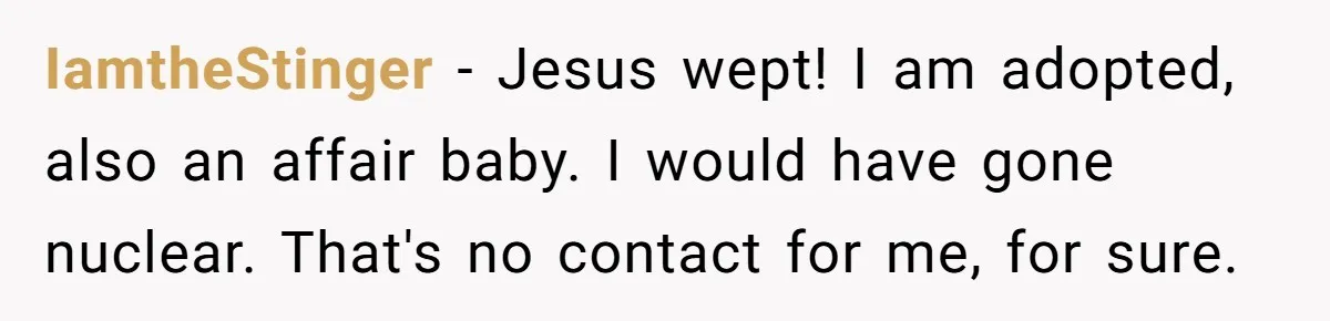 IamtheStinger − Jesus wept! I am adopted, also an affair baby. I would have gone nuclear. That's no contact for me, for sure.