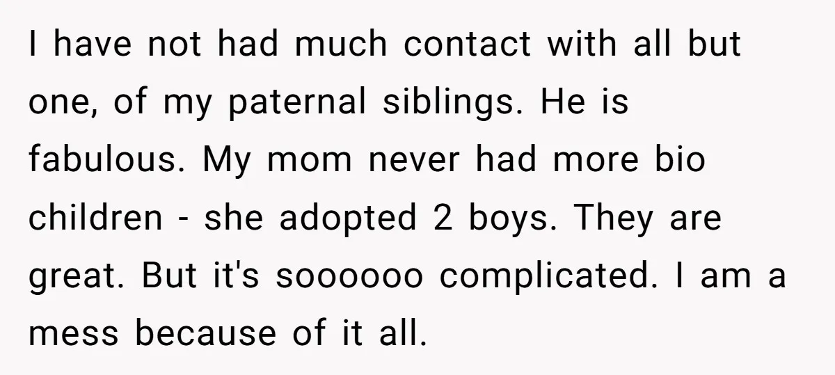 I have not had much contact with all but one, of my paternal siblings. He is fabulous. My mom never had more bio children - she adopted 2 boys. They...