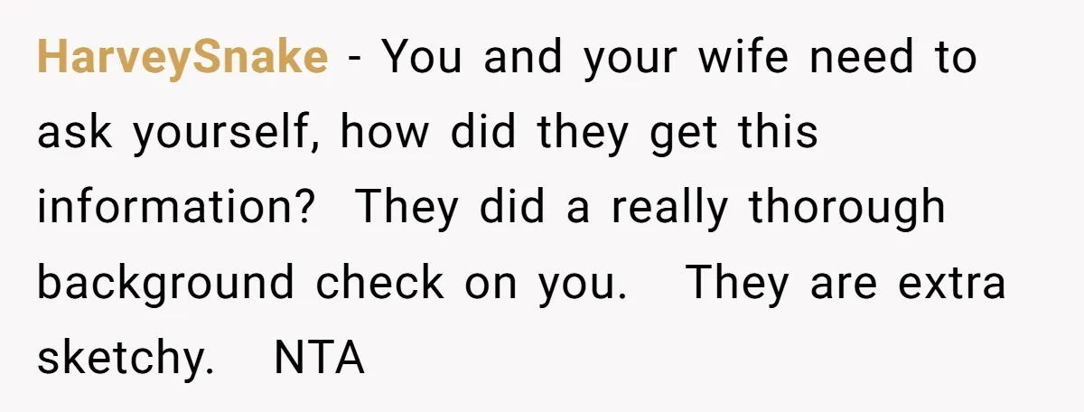 HarveySnake − You and your wife need to ask yourself, how did they get this information?  They did a really thorough background check on you.   They are extra sketchy.   NTA