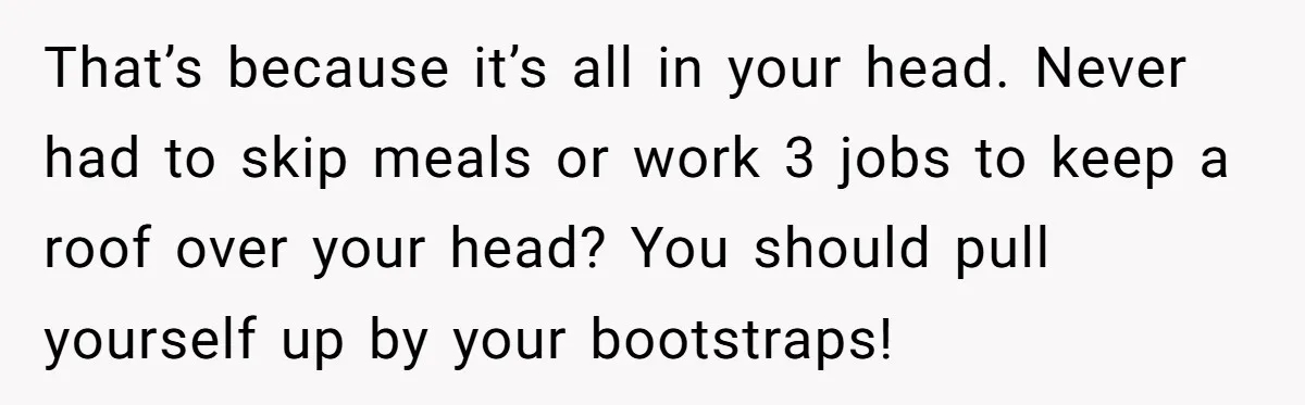 That’s because it’s all in your head. Never had to skip meals or work 3 jobs to keep a roof over your head? You should pull yourself up by your...