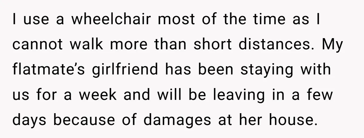 I use a wheelchair most of the time as I cannot walk more than short distances. My flatmate’s girlfriend has been staying with us for a week and will be...