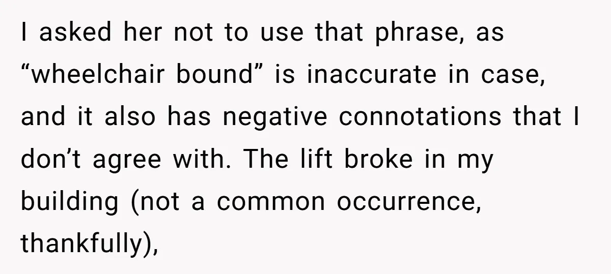 I asked her not to use that phrase, as “wheelchair bound” is inaccurate in case, and it also has negative connotations that I don’t agree with. The lift broke in...