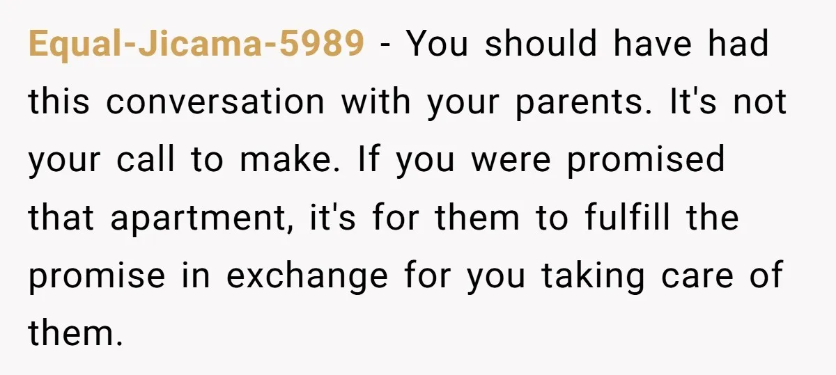 Equal-Jicama-5989 - You should have had this conversation with your parents. It's not your call to make. If you were promised that apartment, it's for them to fulfill the promise...