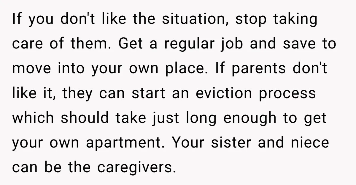 If you don't like the situation, stop taking care of them. Get a regular job and save to move into your own place. If parents don't like it, they can...