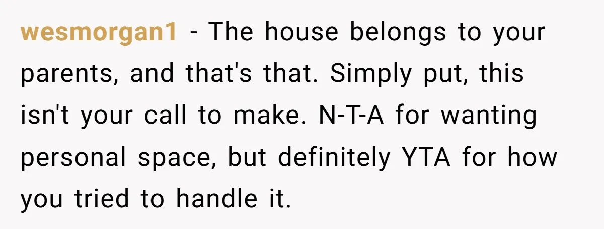 wesmorgan1 - The house belongs to your parents, and that's that. Simply put, this isn't your call to make. N-T-A for wanting personal space, but definitely YTA for how you...
