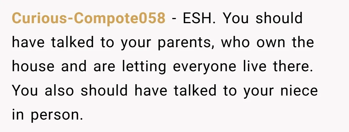 Curious-Compote058 - ESH. You should have talked to your parents, who own the house and are letting everyone live there. You also should have talked to your niece in person.