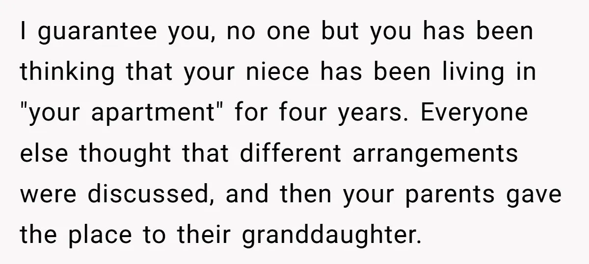 I guarantee you, no one but you has been thinking that your niece has been living in "your apartment" for four years. Everyone else thought that different arrangements were discussed,...