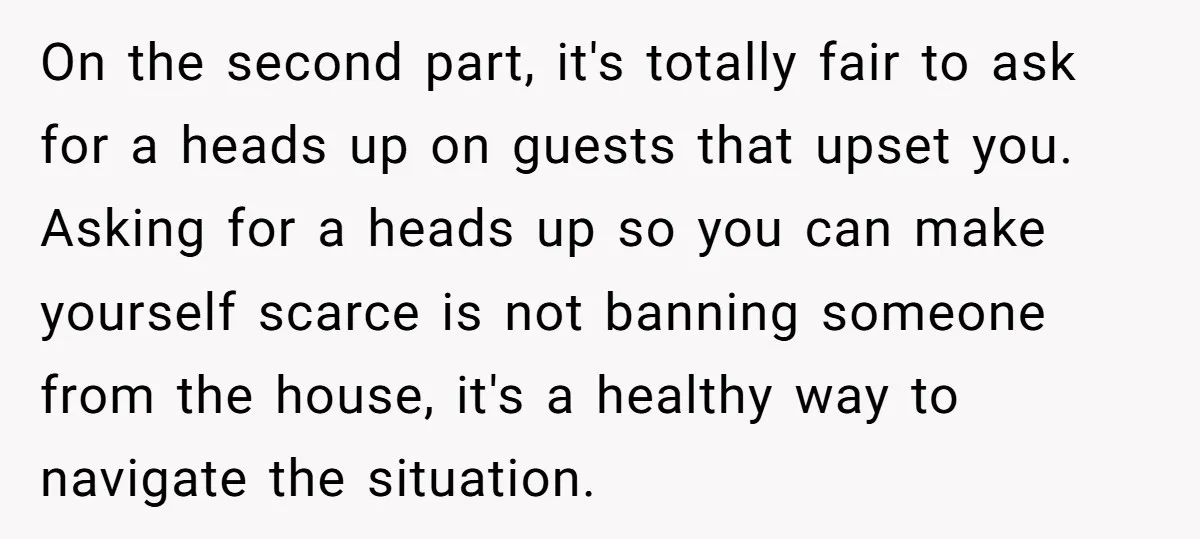 On the second part, it's totally fair to ask for a heads up on guests that upset you. Asking for a heads up so you can make yourself scarce is...