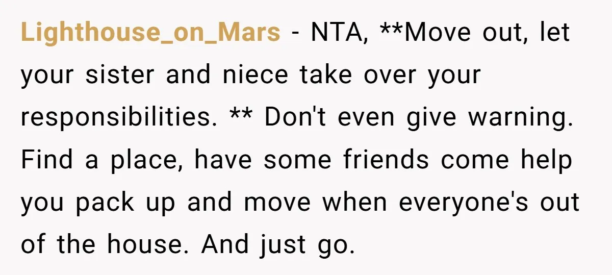 Lighthouse_on_Mars - NTA, **Move out, let your sister and niece take over your responsibilities. ** Don't even give warning. Find a place, have some friends come help you pack up...